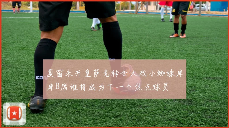 夏窗未开皇萨竞转会大戏小蜘蛛库库B席谁将成为下一个焦点球员