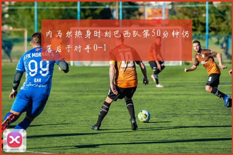 内马尔热身时刻巴西队第50分钟仍落后于对手0-1
