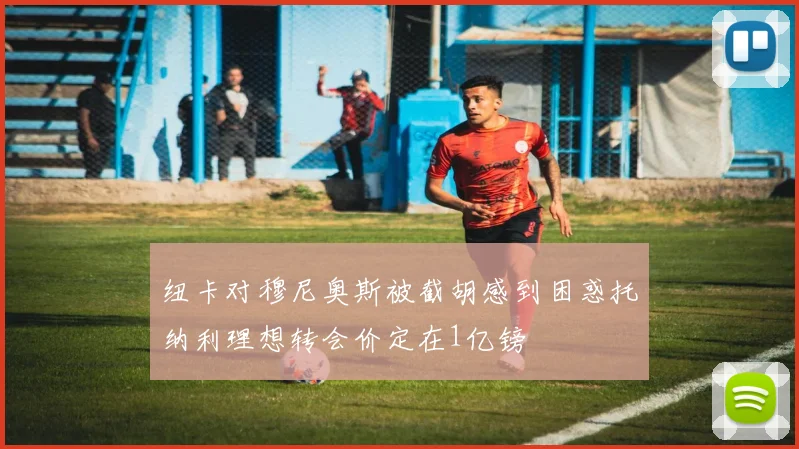 纽卡对穆尼奥斯被截胡感到困惑托纳利理想转会价定在1亿镑
