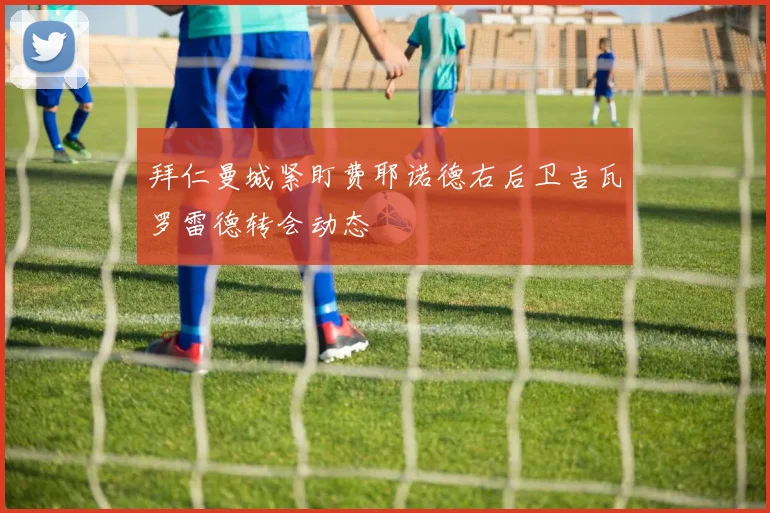拜仁曼城紧盯费耶诺德右后卫吉瓦罗雷德转会动态