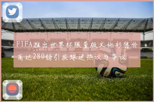 FIFA推出世界杯限量版文化衫售价高达280镑引发球迷热议与争议