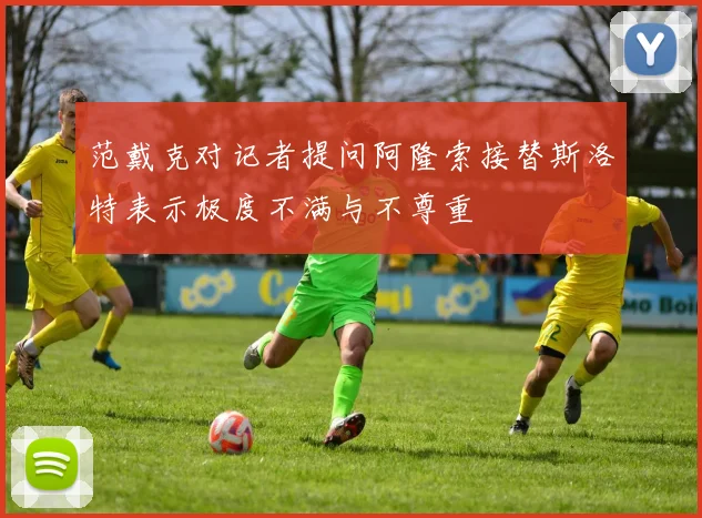 范戴克对记者提问阿隆索接替斯洛特表示极度不满与不尊重