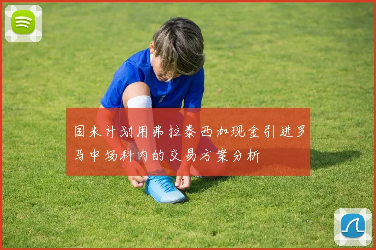 国米计划用弗拉泰西加现金引进罗马中场科内的交易方案分析