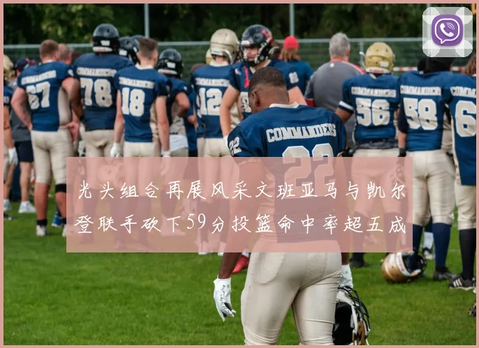 光头组合再展风采文班亚马与凯尔登联手砍下59分投篮命中率超五成
