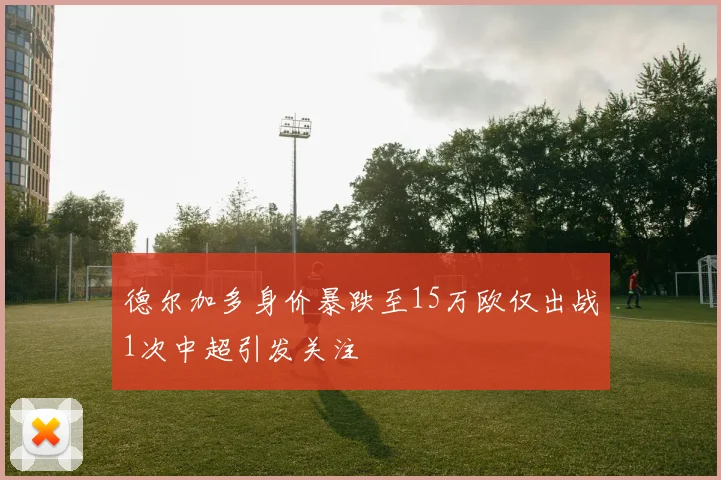 德尔加多身价暴跌至15万欧仅出战1次中超引发关注