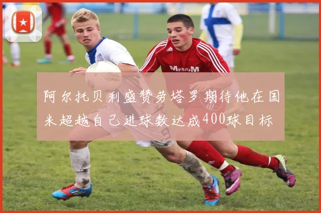 阿尔托贝利盛赞劳塔罗期待他在国米超越自己进球数达成400球目标