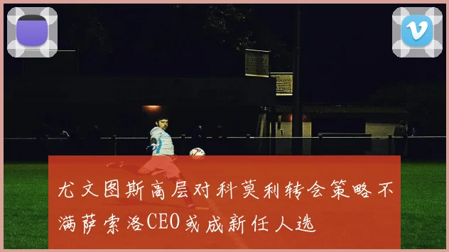 尤文图斯高层对科莫利转会策略不满萨索洛CEO或成新任人选