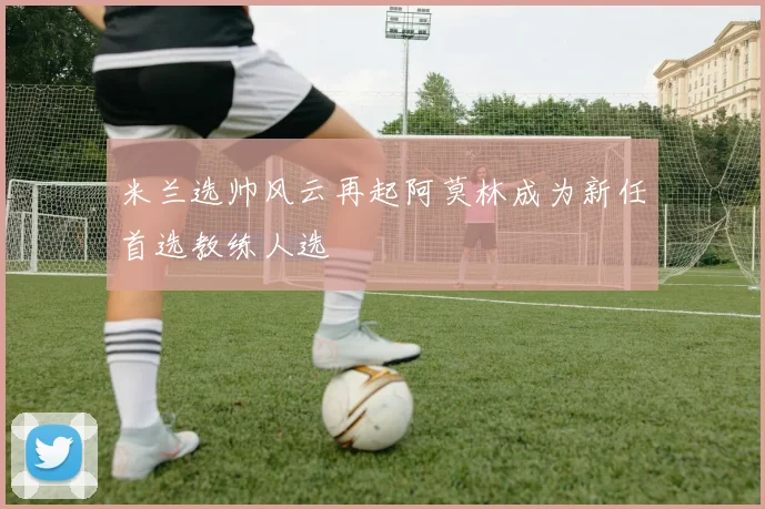 米兰选帅风云再起阿莫林成为新任首选教练人选