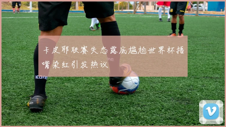 卡皮耶联赛失态露底尴尬世界杯捂嘴染红引发热议