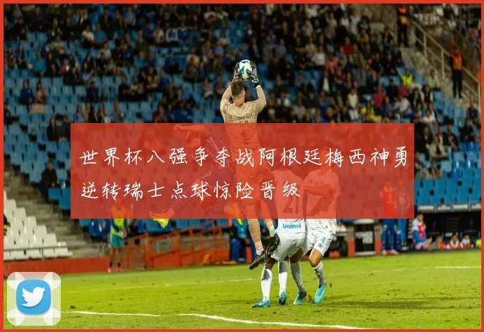 世界杯八强争夺战阿根廷梅西神勇逆转瑞士点球惊险晋级