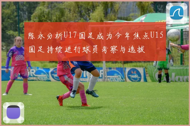 陈永分析U17国足成为今年焦点U15国足持续进行球员考察与选拔