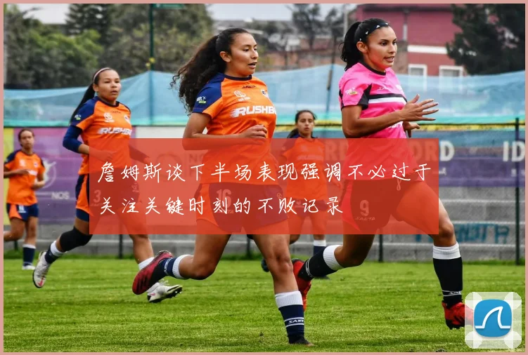 詹姆斯谈下半场表现强调不必过于关注关键时刻的不败记录