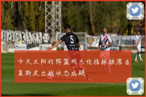 今天太阳对阵篮网杰伦格林缺席吉莱斯皮出战状态成疑