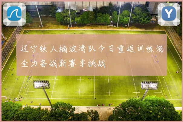 辽宁铁人楠波湾队今日重返训练场全力备战新赛季挑战