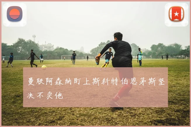 曼联阿森纳盯上斯科特伯恩茅斯坚决不卖他