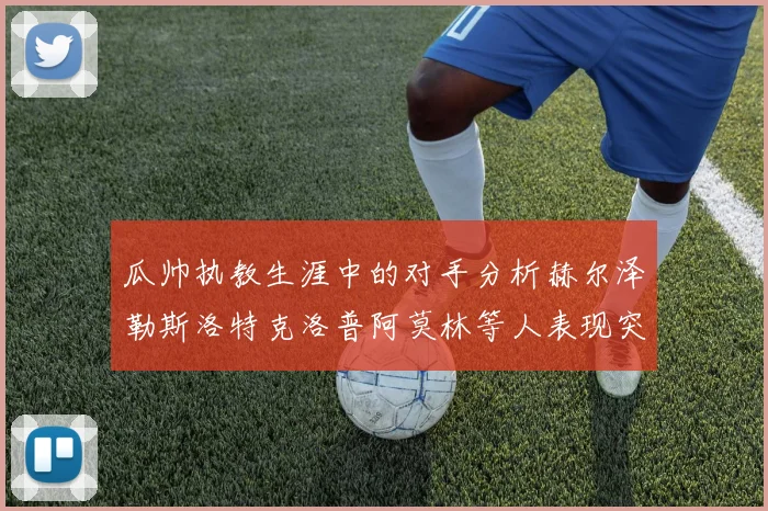 瓜帅执教生涯中的对手分析赫尔泽勒斯洛特克洛普阿莫林等人表现突出