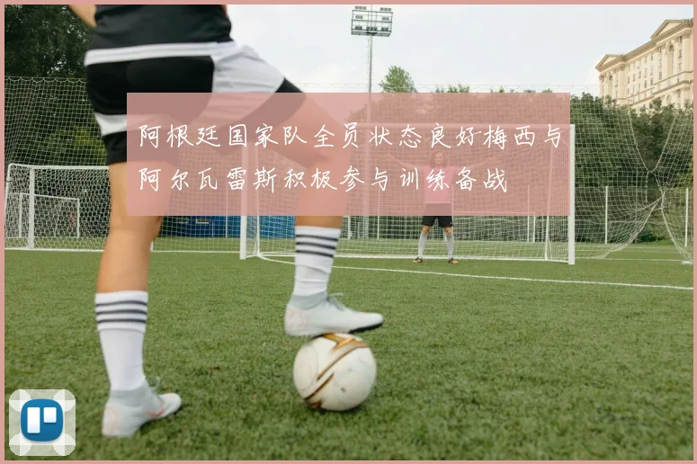 阿根廷国家队全员状态良好梅西与阿尔瓦雷斯积极参与训练备战