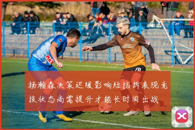 杨瀚森决策迟缓影响短挡拆表现竞技状态尚需提升才能长时间出战