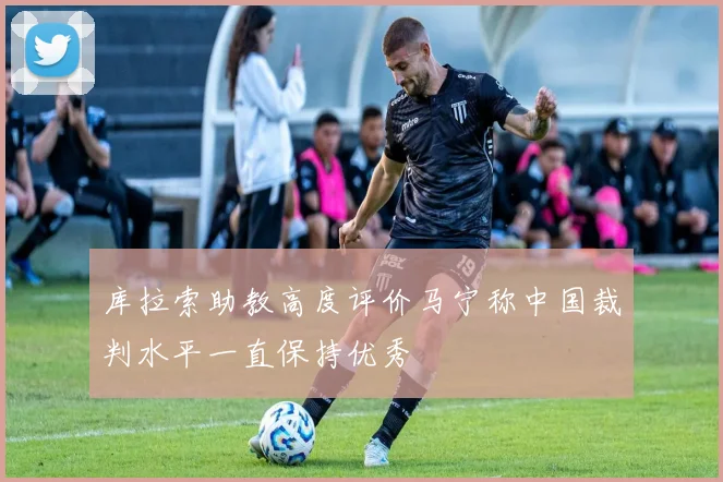 库拉索助教高度评价马宁称中国裁判水平一直保持优秀