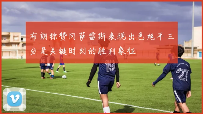 布朗称赞冈萨雷斯表现出色绝平三分是关键时刻的胜利象征