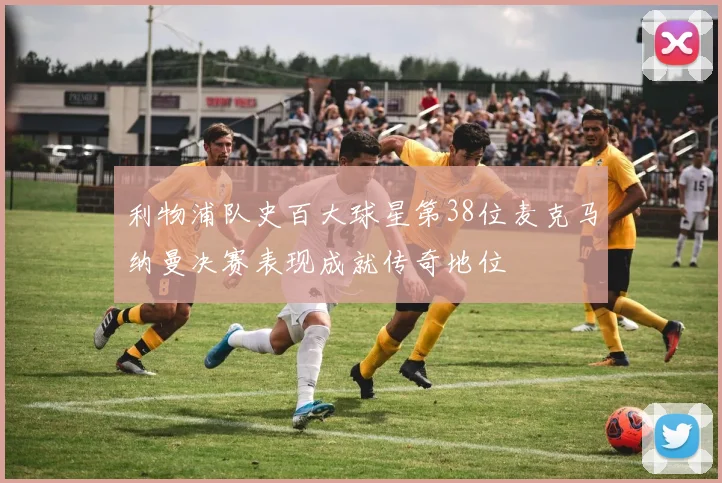 利物浦队史百大球星第38位麦克马纳曼决赛表现成就传奇地位