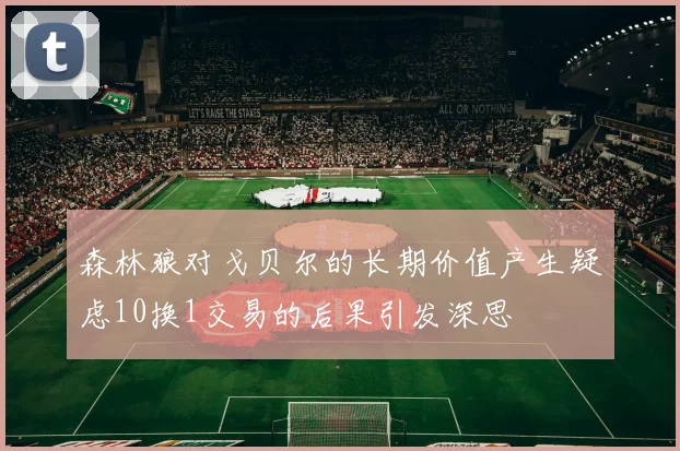 森林狼对戈贝尔的长期价值产生疑虑10换1交易的后果引发深思