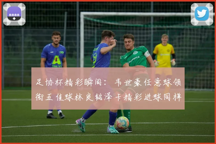足协杯精彩瞬间：韦世豪任意球领衔五佳球林良铭泽卡精彩进球同样耀眼