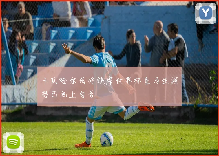 卡瓦哈尔或将缺席世界杯皇马生涯恐已画上句号